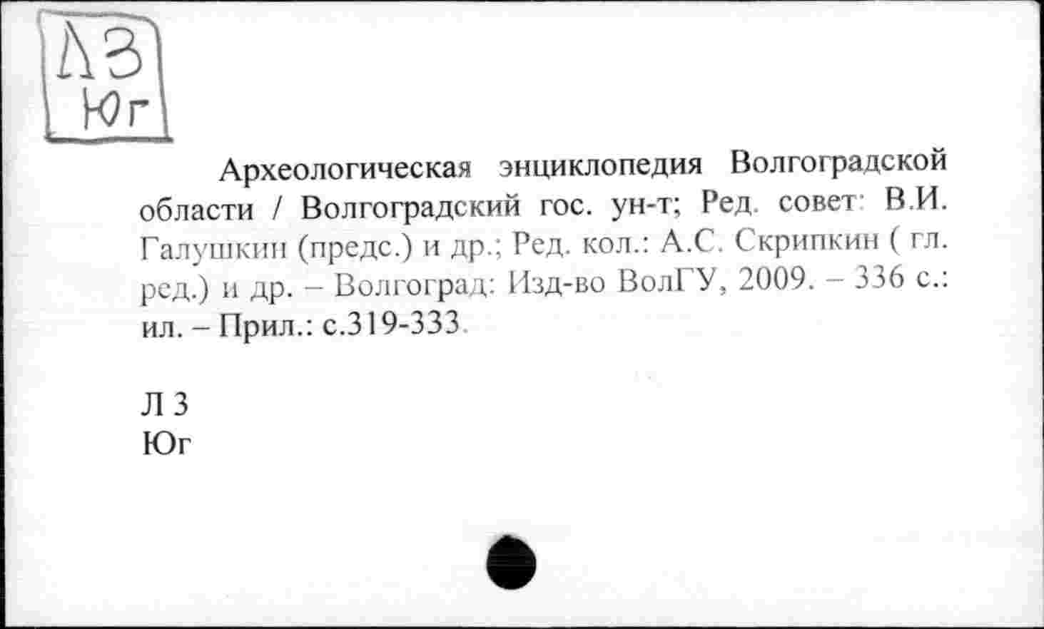 ﻿L\B
Археологическая энциклопедия Волгоградской области / Волгоградский гос. ун-т; Ред. совет- В.И. Галушкин (предс.) и др.; Ред. кол.: А.С. Скрипкин ( гл. ред.) и др. - Волгоград: Изд-во ВолГУ, 2009. - 336 с.: ил. - Прил.: с.319-333
ЛЗ
Юг